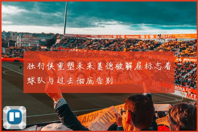 独行侠重塑未来基德被解雇标志着球队与过去彻底告别