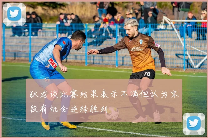 狄龙谈比赛结果表示不满但认为末段有机会逆转胜利