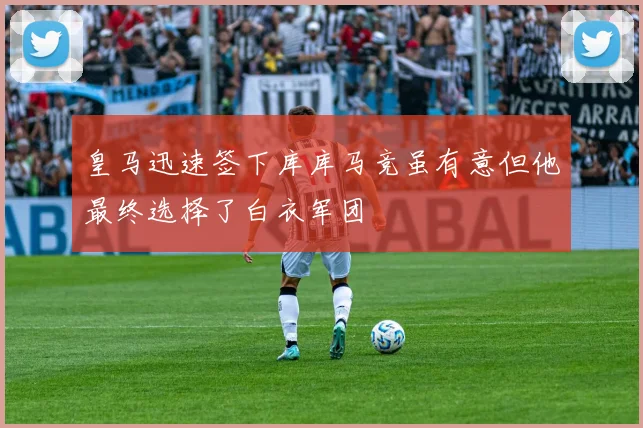 皇马迅速签下库库马竞虽有意但他最终选择了白衣军团
