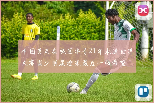 中国男足各级国字号21年未进世界大赛国少明晨迎来最后一线希望