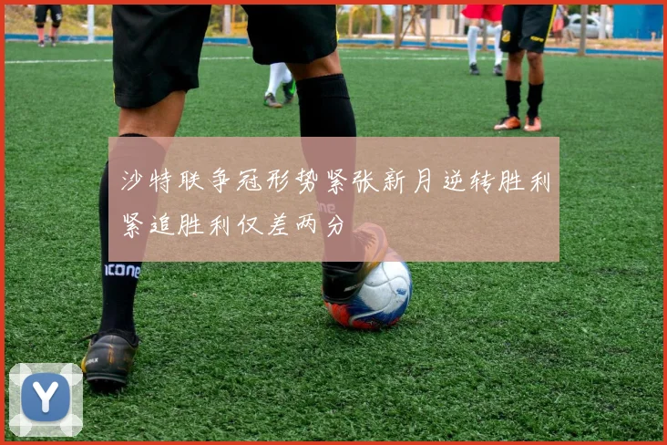 沙特联争冠形势紧张新月逆转胜利紧追胜利仅差两分