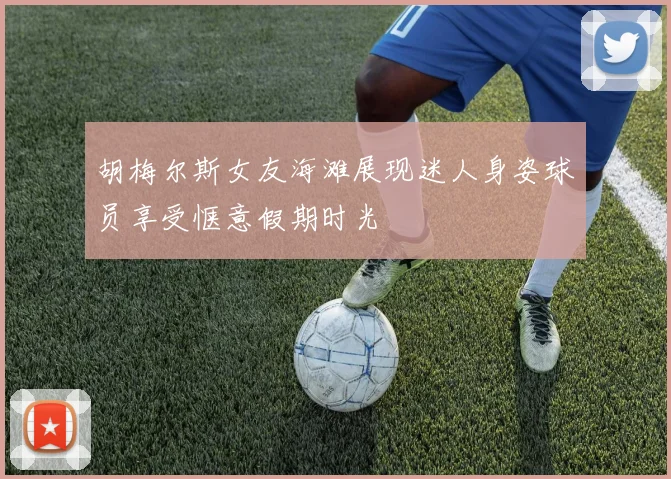 胡梅尔斯女友海滩展现迷人身姿球员享受惬意假期时光