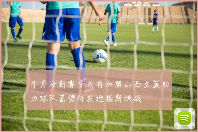 李月汝新赛季或将加盟山西女篮助力球队蓄势待发迎接新挑战