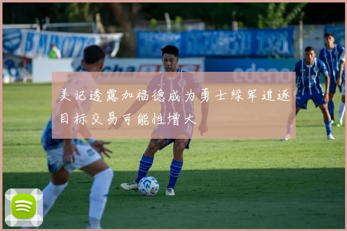 美记透露加福德成为勇士绿军追逐目标交易可能性增大