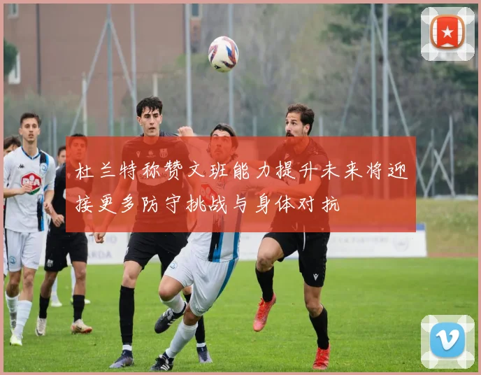 杜兰特称赞文班能力提升未来将迎接更多防守挑战与身体对抗