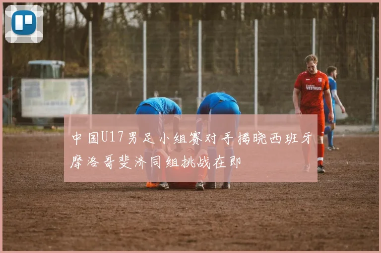中国U17男足小组赛对手揭晓西班牙摩洛哥斐济同组挑战在即