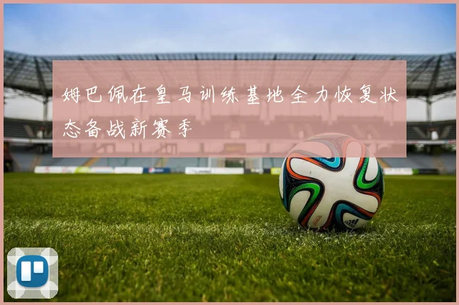 姆巴佩在皇马训练基地全力恢复状态备战新赛季