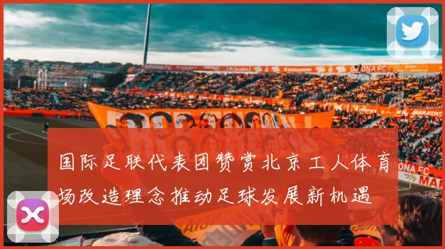 国际足联代表团赞赏北京工人体育场改造理念推动足球发展新机遇