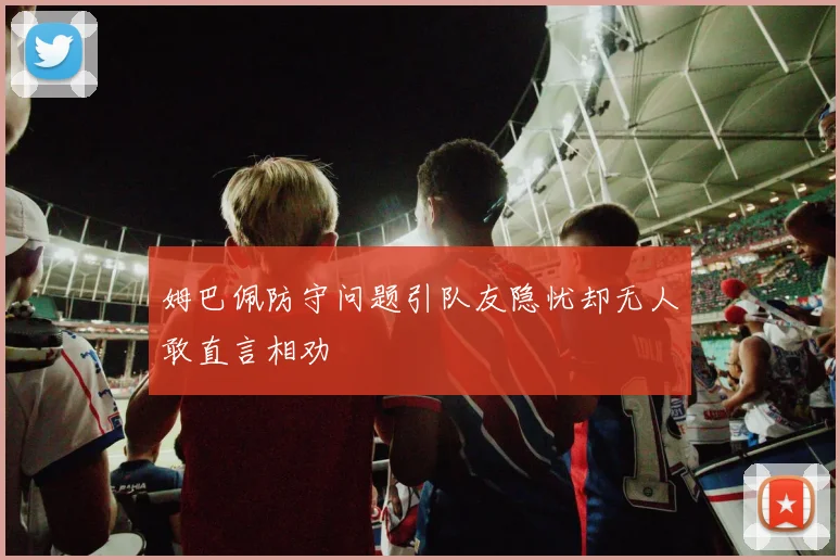 姆巴佩防守问题引队友隐忧却无人敢直言相劝