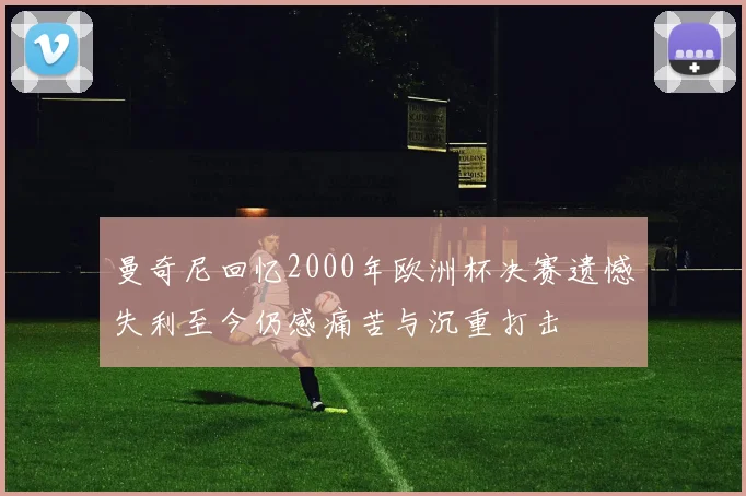 曼奇尼回忆2000年欧洲杯决赛遗憾失利至今仍感痛苦与沉重打击