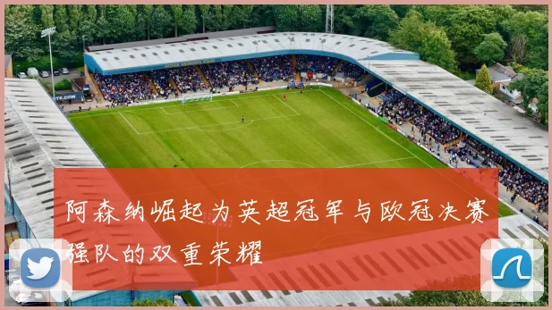 阿森纳崛起为英超冠军与欧冠决赛强队的双重荣耀