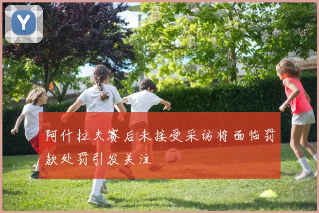 阿什拉夫赛后未接受采访将面临罚款处罚引发关注