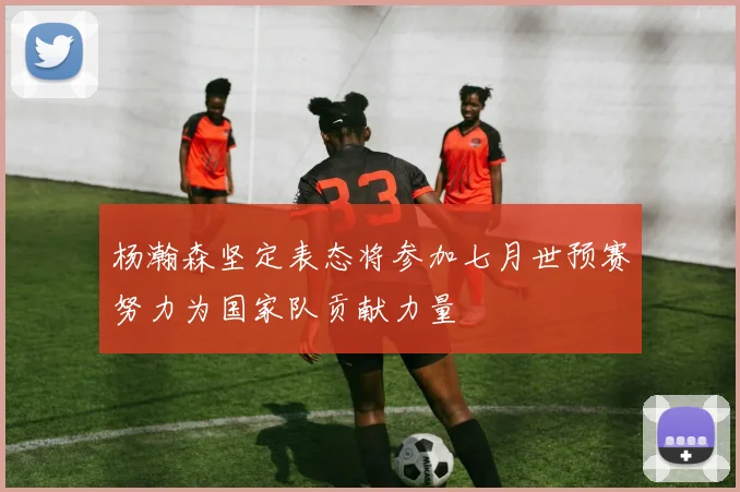 杨瀚森坚定表态将参加七月世预赛努力为国家队贡献力量