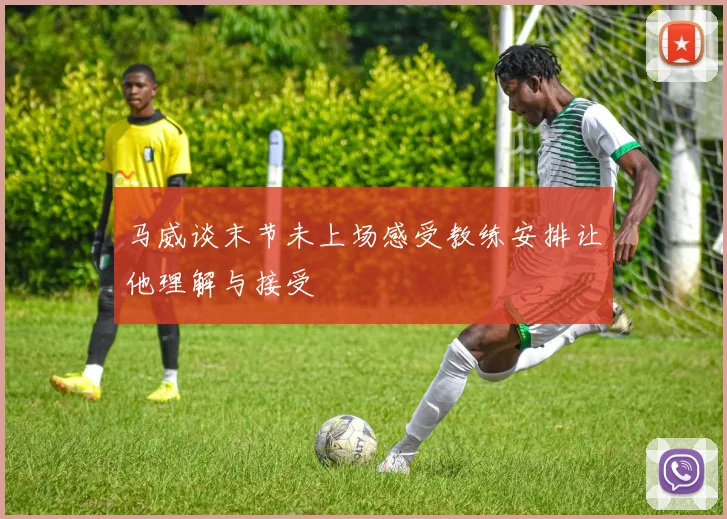 马威谈末节未上场感受教练安排让他理解与接受