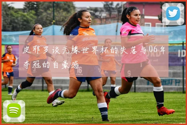 皮耶罗谈无缘世界杯的失落与06年夺冠的自豪感