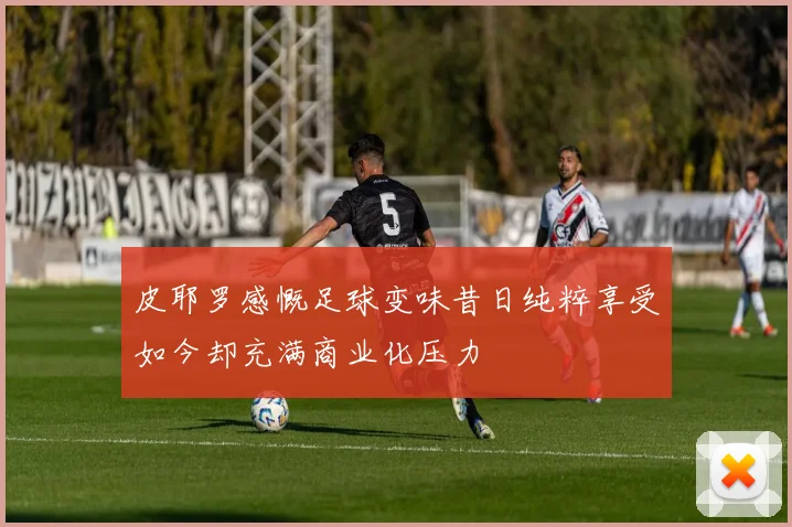 皮耶罗感慨足球变味昔日纯粹享受如今却充满商业化压力