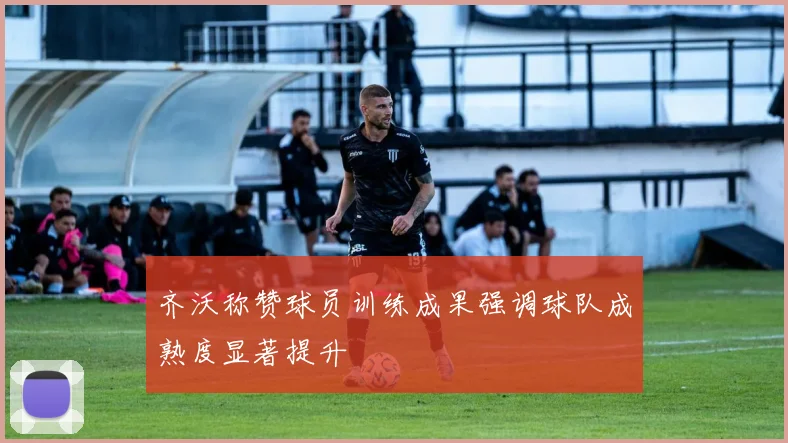 齐沃称赞球员训练成果强调球队成熟度显著提升
