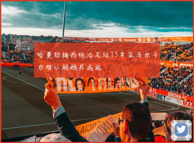 哈曼称梅西统治足坛15年亚马尔卡尔难以超越其成就