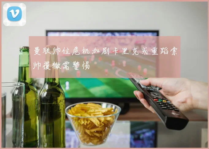 曼联帅位危机加剧卡里克或重蹈索帅覆辙需警惕