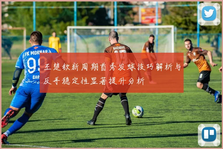 王楚钦新周期首秀发球技巧解析与反手稳定性显著提升分析